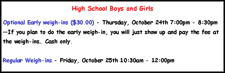 Text Box: High School Boys and Girls Optional Early weigh-ins ($30.00) - Thursday, October 24th 7:00pm - 8:30pmIf you plan to do the early weigh-in, you will just show up and pay the fee at the weigh-ins Cash only.Regular Weigh-ins - Friday, October 25th 10:30am - 12:00pm